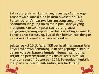 Satu setengah jam kemudian, jalan raya Semarang-
Ambarawa dikuasai oleh kesatuan-kesatuan TKR.
Pertempuran Ambarawa berlangsung sengit. Kol.
Soedirman langsung memimpin pasukannya yang
menggunakan taktik gelar supit urang, atau
pengepungan rangkap dari kedua sisi sehingga musuh
benar-benar terkurung. Suplai dan komunikasi dengan
pasukan induknya terputus sama sekali.
Sekitar pukul 16.00 WIB, TKR berhasil menguasai Jalan
Raya Ambarawa Semarang, dan pengepungan musuh
dalam kota Ambarawa berjalan dengan sempurna.
Terjadilah pertempuran jarak dekat. Musuh mulai
mundur pada 14 Desember 1945. Persediaan logistik
maupun amunisi musuh sudah jauh berkurang.
 