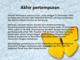 Akhir pertempuran
Setelah bertempur selama 4 hari, pada tanggal 15 Desember 1945
pertempuran berakhir dan Indonesia berhasil merebut Ambarawa
dan Sekutu dibuat mundur ke Semarang.
Akhirnya, pasukan sekutu mundur dari Ambarawamenuju
Semarang sambil melancarkan aksi bumi hangus pada 15 Desember
1945, pukul 17.30 WIB. Pertempuran berakhir dengan kemenangan
gemilang pada pihak TKR. Pasukan TKR berhasil merebut benteng
pertahanan sekutu yang tangguh. Keberhasilan Panglima Besar
Jenderal Soedirman ini kemudian diabadikan dalam bentuk
monumen Palagan Ambarawa.
Kemenangan pertempuran ini kini diabadikan dengan didirikannya
Monumen Palagan Ambarawa dan diperingatinya Hari Jadi TNI
Angkatan Darat atau Hari Juang Kartika.
 