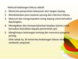 Maksud kedatangan Sekutu adalah
1.   Menerima penyerahan kekuasaan dari tangan Jepang.
2.   Membebaskan para tawanan perang dan inteniran Sekutu.
3.   Melucuti dan mengumpulkan orang Jepang untuk kemudian
     dipulangkan.
4.   Menegakkan dan mempertahankan keadaan damai untuk
     kemudian diserahkan kepada pemerintah sipil.
5.   Menghimpun keterangan tentang dan menuntut penjahat
     perang.
     Oleh sebab itu, RI menerima kedatangan Sekutu dengan
     sambutan yang baik.
 