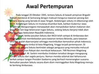 Awal Pertempuran
      Pada tanggal 20 Oktober 1945, tentara Sekutu di bawah pimpinan Brigadir
Bethell mendarat di Semarang dengan maksud mengurus tawanan perang dan
tentara Jepang yang berada di Jawa Tengah. Kedatangan sekutu ini diboncengi oleh
NICA. Kedatangan Sekutu ini mulanya disambut baik, bahkan Gubernur Jawa
Tengah Mr Wongsonegoro menyepakati akan menyediakan bahan makanan dan
keperluan lain bagi kelancaran tugas Sekutu, sedang Sekutu berjanji tidak akan
mengganggu kedaulatan Republik Indonesia.
      Namun, ketika pasukan Sekutu dan NICA telah sampai di Ambarawa dan
Magelang untuk membebaskan para tawanan tentara Belanda, para tawanan
tersebut malah dipersenjatai sehingga menimbulkan kemarahan pihak Indonesia.
Insiden bersenjata timbul di kota Magelang, hingga terjadi pertempuran. Di
Magelang, tentara Sekutu bertindak sebagai penguasa yang mencoba melucuti
Tentara Keamanan Rakyat dan membuat kekacauan. TKR Resimen Magelang
pimpinan Letkol. M. Sarbini membalas tindakan tersebut dengan mengepung
tentara Sekutu dari segala penjuru. Namun mereka selamat dari kehancuran
berkat campur tangan Presiden Soekarno yang berhasil menenangkan suasana.
Kemudian pasukan Sekutu secara diam-diam meninggalkan Kota Magelang menuju
ke benteng Ambarawa.
 