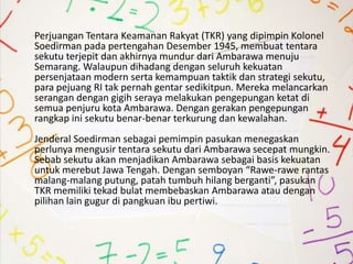 Perjuangan Tentara Keamanan Rakyat (TKR) yang dipimpin Kolonel
Soedirman pada pertengahan Desember 1945, membuat tentara
sekutu terjepit dan akhirnya mundur dari Ambarawa menuju
Semarang. Walaupun dihadang dengan seluruh kekuatan
persenjataan modern serta kemampuan taktik dan strategi sekutu,
para pejuang RI tak pernah gentar sedikitpun. Mereka melancarkan
serangan dengan gigih seraya melakukan pengepungan ketat di
semua penjuru kota Ambarawa. Dengan gerakan pengepungan
rangkap ini sekutu benar-benar terkurung dan kewalahan.
Jenderal Soedirman sebagai pemimpin pasukan menegaskan
perlunya mengusir tentara sekutu dari Ambarawa secepat mungkin.
Sebab sekutu akan menjadikan Ambarawa sebagai basis kekuatan
untuk merebut Jawa Tengah. Dengan semboyan “Rawe-rawe rantas
malang-malang putung, patah tumbuh hilang berganti”, pasukan
TKR memiliki tekad bulat membebaskan Ambarawa atau dengan
pilihan lain gugur di pangkuan ibu pertiwi.
 
