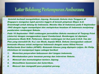 • Setelah berhasil mengalahkan Jepang, Komando Sekutu Asia Tenggara di 
Singapura mengutus tujuh perwira Inggris di bawah pimpinan Mayor A.G. 
Greenhalgh untuk datang ke Indonesia. Mereka tiba di Indonesia pada 8 September 
1945 dengan tugas mempelajari dan melaporkan keadaan di Indonesia menjelang 
pendaratan rombongan Sekutu. 
• Pada 16 September 1945 rombongan perwakilan Sekutu mendarat di Tanjung Priok 
(Jakarta) dengan menggunakan kapal Cumberland. Rombongan ini dipimpin 
Laksamana Muda W.R. Patterson. Dalam rombongan ini ikut pula C.H.O. Van der 
Plas yang mewakili Dr. H.J. van Mook, kepala NICA. Sekutu menugaskan sebuah 
komando khusus untuk mengurus Indonesia dengan nama Allied Forces 
Netherlands East Indies (AFNEI). Komando khusus yang dipimpin Letjen. Sir Philip 
Christison ini mempunyai tugas sebagai berikut: 
• 1. Menerima penyerahan kekuasaan dari tangan Indonesia. 
• 2. Membebaskan para tawanan perang dan interniran Sekutu. 
• 3. Melucuti dan memulangkan tentara Jepang. 
• 4. Memulihkan keamanan dan ketertiban. 
• 5. Mencari dan mengadili para penjahat perang. 
 