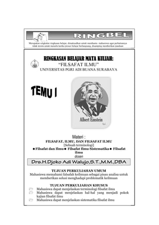 RINGKASAN BELAJAR MATA KULIAH:
“FILSAFAT ILMU”
UNIVERSITAS PGRI ADI BUANA SURABAYA
Materi :
FILSAFAT, ILMU, DAN FILSAFAT ILMU
[Sebuah terminologi]
Filsafat dan Ilmu Filsafat Ilmu Sistematika Filsafat
iImu
dosen
TUJUAN PERKULIAHAN UMUM
Mahasiswa memahami falsafah keilmuan sebagai pisau analisa untuk
memberikan solusi menghadapi problematik keilmuan
TUJUAN PERKULIAHAN KHUSUS
 Mahasiswa dapat menjelaskan terminologi filsafat ilmu
 Mahasiswa dapat menjelaskan hal-hal yang menjadi pokok
kajian filsafat ilmu
 Mahasiswa dapat menjelaskan sistematika filsafat ilmu
Merupakan singkatan ringkasan belajar, dimaksudkan untuk membantu mahasiswa agar perhatiannya
tidak tersita untuk menulis ketika proses belajar berlangsung, disamping memberikan panduan
menelusuri literatur
 