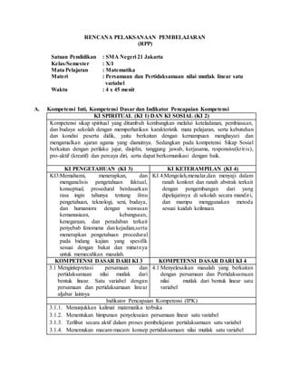 RENCANA PELAKSANAAN PEMBELAJARAN
(RPP)
Satuan Pendidikan : SMA Negeri 21 Jakarta
Kelas/Semester : X/1
Mata Pelajaran : Matematika
Materi : Persamaan dan Pertidaksamaan nilai mutlak linear satu
variabel
Waktu : 4 x 45 menit
A. Kompetensi Inti, Kompetensi Dasar dan Indikator Pencapaian Kompetensi
KI SPIRITUAL (KI 1) DAN KI SOSIAL (KI 2)
Kompetensi sikap spiritual yang ditumbuh kembangkan melalui keteladanan, pembiasaan,
dan budaya sekolah dengan memperhatikan karakteristik mata pelajaran, serta kebutuhan
dan kondisi peserta didik, yaitu berkaitan dengan kemampuan menghayati dan
mengamalkan ajaran agama yang dianutnya. Sedangkan pada kompetensi Sikap Sosial
berkaitan dengan perilaku jujur, disiplin, tanggung jawab, kerjasama, responsive(krit is),
pro-aktif (kreatif) dan percaya diri, serta dapat berkomunikasi dengan baik.
KI PENGETAHUAN (KI 3) KI KETERAMPILAN (KI 4)
KI3:Memahami, menerapkan, dan
menganalisis pengetahuan faktual,
konseptual, prosedural berdasarkan
rasa ingin tahunya tentang ilmu
pengetahuan, teknologi, seni, budaya,
dan humaniora dengan wawasan
kemanusiaan, kebangsaan,
kenegaraan, dan peradaban terkait
penyebab fenomena dan kejadian,serta
menerapkan pengetahuan procedural
pada bidang kajian yang spesifik
sesuai dengan bakat dan minatnya
untuk memecahkan masalah.
KI 4:Mengolah,menalar,dan menyaji dalam
ranah konkret dan ranah abstrak terkait
dengan pengembangan dari yang
dipelajarinya di sekolah secara mandiri,
dan mampu menggunakan metoda
sesuai kaidah keilmuan.
KOMPETENSI DASAR DARI KI 3 KOMPETENSI DASAR DARI KI 4
3.1 Mengintepretasi persamaan dan
pertidaksamaan nilai mutlak dari
bentuk linear. Satu variabel dengan
persamaan dan pertidaksamaan linear
aljabar lainnya
4.1 Menyelesaikan masalah yang berkaitan
dengan persamaan dan Pertidaksamaan
nilai mutlak dari bentuk linear satu
variabel
Indikator Pencapaian Kompetensi (IPK)
3.1.1. Menunjukkan kalimat matematika terbuka
3.1.2. Menentukan himpunan penyelesaian persamaan linear satu variabel
3.1.3. Terlibat secara aktif dalam proses pembelajaran pertidaksamaan satu variabel
3.1.4. Menemukan macam-macam konsep pertidaksamaan nilai mutlak satu variabel
 