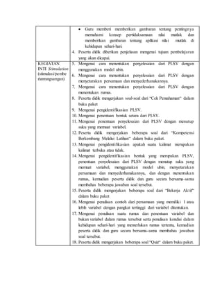  Guru memberi memberikan gambaran tentang pentingnya
memahami konsep pertidaksamaan nilai mutlak dan
memberikan gambaran tentang aplikasi nilai mutlak di
kehidupan sehari-hari.
4. Peserta didik diberikan penjelasan mengenai tujuan pembelajaran
yang akan dicapai.
KEGIATAN
INTI Stimulation
(stimulasi/pembe
rianrangsangan)
5. Mengenai cara menentukan penyelesaian dari PLSV dengan
menggunakan model ubin.
6. Mengenai cara menentukan penyelesaian dari PLSV dengan
menyetarakan persamaan dan menyederhanakannya.
7. Mengenai cara menentukan penyelesaian dari PLSV dengan
menentukan rumus.
8. Peserta didik mengerjakan soal-soal dari “Cek Pemahaman“ dalam
buku paket
9. Mengenai pengidentifikasian PLSV.
10. Mengenai penentuan bentuk setara dari PLSV.
11. Mengenai penentuan penyelesaian dari PLSV dengan menutup
suku yang memuat variabel.
12. Peserta didik mengerjakan beberapa soal dari “Kompetensi
Berkembang Melalui Latihan“ dalam buku paket.
13. Mengenai pengidentifikasian apakah suatu kalimat merupakan
kalimat terbuka atau tidak.
14. Mengenai pengidentifikasian bentuk yang merupakan PLSV,
penentuan penyelesaian dari PLSV dengan menutup suku yang
memuat variabel, menggunakan model ubin, menyetarakan
persamaan dan menyederhanakannya, dan dengan menentukan
rumus, kemudian peserta didik dan guru secara bersama-sama
membahas beberapa jawaban soal tersebut.
15. Peserta didik mengerjakan beberapa soal dari “Bekerja Aktif“
dalam buku paket
16. Mengenai penulisan contoh dari persamaan yang memiliki 1 atau
lebih variabel dengan pangkat tertinggi dari variabel ditentukan.
17. Mengenai penulisan suatu rumus dan penentuan variabel dan
bukan variabel dalam rumus tersebut serta penulisan kondisi dalam
kehidupan sehari-hari yang memerlukan rumus tertentu, kemudian
peserta didik dan guru secara bersama-sama membahas jawaban
soal tersebut.
18. Peserta didik mengerjakan beberapa soal “Quiz“ dalam buku paket.
 