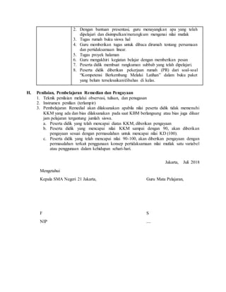 2. Dengan bantuan presentasi, guru menayangkan apa yang telah
dipelajari dan disimpulkan/merangkum mengenai nilai mutlak
3. Tugas rumah buku siswa hal
4. Guru memberikan tugas untuk dibaca dirumah tentang persamaan
dan pertidaksamaan linear.
5. Tugas proyek halaman
6. Guru mengakhiri kegiatan belajar dengan memberikan pesan
7. Peserta didik membuat rangkuman subbab yang telah dipelajari.
8. Peserta didik diberikan pekerjaan rumah (PR) dari soal-soal
“Kompetensi Berkembang Melalui Latihan” dalam buku paket
yang belum terselesaikan/dibahas di kelas.
H. Penilaian, Pembelajaran Remedian dan Pengayaan
1. Teknik penilaian melalui observasi, tulisan, dan penugasan
2. Instrumen penilian (terlampir)
3. Pembelajaran Remedial akan dilaksanakan apabila nilai peserta didik tidak memenuhi
KKM yang ada dan bias dilaksanakan pada saat KBM berlangsung atau bias juga diluar
jam pelajaran tergantung jumlah siswa.
a. Peserta didik yang telah mencapai diatas KKM, diberikan pengayaan
b. Peserta didik yang mencapai nilai KKM sampai dengan 90, akan diberikan
pengayaan sesuai dengan permasalahan untuk mencapai nilai KD (100).
c. Peserta didik yang telah mencapai nilai 90-100, akan diberikan pengayaan dengan
permasalahan terkait penggunaan konsep pertidaksamaan nilai mutlak satu variabel
atau penggunaan dalam kehidupan sehari-hari.
Jakarta, Juli 2018
Mengetahui
Kepala SMA Negeri 21 Jakarta, Guru Mata Pelajaran,
F S
NIP ....
 