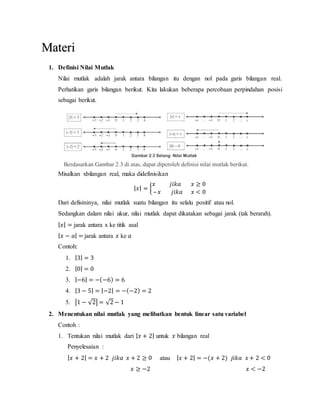 1. Definisi Nilai Mutlak
Nilai mutlak adalah jarak antara bilangan itu dengan nol pada garis bilangan real.
Perhatikan garis bilangan berikut. Kita lakukan beberapa percobaan perpindahan posisi
sebagai berikut.
Misalkan xbilangan real, maka didefinisikan
| 𝑥| = {
𝑥 𝑗𝑖𝑘𝑎 𝑥 ≥ 0
– 𝑥 𝑗𝑖𝑘𝑎 𝑥 < 0
Dari defisininya, nilai mutlak suatu bilangan itu selalu positif atau nol.
Sedangkan dalam nilai ukur, nilai mutlak dapat dikatakan sebagai jarak (tak berarah).
| 𝑥| = jarak antara x ke titik asal
| 𝑥 − 𝑎| = jarak antara 𝑥 ke 𝑎
Contoh:
1. |3| = 3
2. |0| = 0
3. |−6| = −(−6) = 6
4. |3 − 5| = |−2| = −(−2) = 2
5. |1 − √2| = √2 − 1
2. Menentukan nilai mutlak yang melibatkan bentuk linear satu variabel
Contoh :
1. Tentukan nilai mutlak dari | 𝑥 + 2| untuk 𝑥 bilangan real
Penyelesaian :
| 𝑥 + 2| = 𝑥 + 2 𝑗𝑖𝑘𝑎 𝑥 + 2 ≥ 0 atau | 𝑥 + 2| = −(𝑥 + 2) 𝑗𝑖𝑘𝑎 𝑥 + 2 < 0
𝑥 ≥ −2 𝑥 < −2
Materi
 