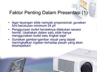 Faktor Penting Dalam Presentasi (1)
• Agar tayangan slide nampak proporsional, gunakan
font berukuran minimum 24 pt!
• Penggunaan bullet hendaknya dilakukan secara
hemat. Usahakan dalam satu slide hanya
menggunakan bullet satu tingkat saja!
• Gunakan gambar-gambar visual yang dapat
meningkatkan ingatan terhadap pesan yang akan
disampaikan!
 