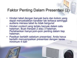 Faktor Penting Dalam Presentasi (2)
• Hindari tabel dengan banyak baris dan kolom yang
dapat menyebabkan karakter tak terbaca sehingga
audiens merasa tabel itu tidak berguna!
• Hindari content yang terlalu banyak dalam satu
halaman. Buat menjadi 2 atau 3 halaman.
Pertahankan hanya poin-poin penting dalam tiap
halaman.
• Pastikan berlatih sebelum presentasi. Anda harus
berlatih menyampaikan presentasi dengan keras
minimum 4 kali!
 