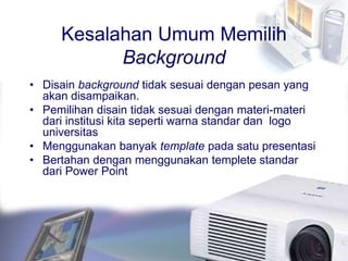 Kesalahan Umum Memilih
Background
• Disain background tidak sesuai dengan pesan yang
akan disampaikan.
• Pemilihan disain tidak sesuai dengan materi-materi
dari institusi kita seperti warna standar dan logo
universitas
• Menggunakan banyak template pada satu presentasi
• Bertahan dengan menggunakan templete standar
dari Power Point
 