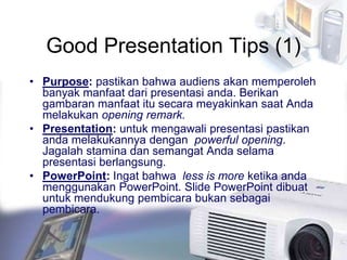 Good Presentation Tips (1)
• Purpose: pastikan bahwa audiens akan memperoleh
banyak manfaat dari presentasi anda. Berikan
gambaran manfaat itu secara meyakinkan saat Anda
melakukan opening remark.
• Presentation: untuk mengawali presentasi pastikan
anda melakukannya dengan powerful opening.
Jagalah stamina dan semangat Anda selama
presentasi berlangsung.
• PowerPoint: Ingat bahwa less is more ketika anda
menggunakan PowerPoint. Slide PowerPoint dibuat
untuk mendukung pembicara bukan sebagai
pembicara.
 