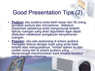 Good Presentation Tips (2)
• Podium: jika audiens anda lebih besar dari 30 orang,
gunakan podium dan microphone. Sebelum
presentasi sebaiknya anda mengunjungi terlebih
dahulu ruangan yang akan digunakan agar dapat
dilakukan melakukan pengaturan kenyamanan
ruangan.
• Passion: Jika ada seseorang di antara audiens
mengajak diskusi dengan topik yang anda tidak
tertarik atau menguasainya, hindari ajakan itu dan
carilah orang lain di antara audiens yang
bersemangat membicarakan topik khusus tersebut
untuk mendiskusikannya.
 