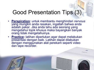 Good Presentation Tips (3)
• Perspiration: untuk membantu menghindari nervous
yang mungkin anda rasakan, ingatlah bahwa anda
adalah pakar. Jika anda tahu ada seorang yang
mengetahui topik khusus maka bayangkan banyak
orang tidak mengetahuinya.
• Practice: latihan diperlukan agar dapat melakukan
presentasi dengan baik. Latihan dapat dilakukan
dengan menggunakan alat perekam seperti video
dan tape recorder.
 