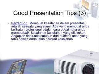 Good Presentation Tips (3)
• Perfection: Membuat kesalahan dalam presentasi
adalah sesuatu yang alami. Apa yang membuat anda
kelihatan profesional adalah cara bagaimana anda
memperbaiki kesalahan-kesalahan yang dilakukan.
Angaplah tidak ada satupun dari audiens anda yang
tahu bahwa anda telah berbuat kesalahan.
 