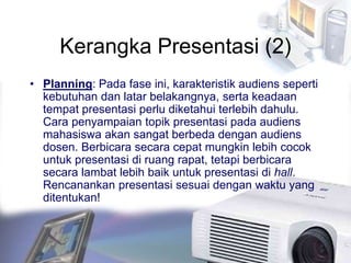 Kerangka Presentasi (2)
• Planning: Pada fase ini, karakteristik audiens seperti
kebutuhan dan latar belakangnya, serta keadaan
tempat presentasi perlu diketahui terlebih dahulu.
Cara penyampaian topik presentasi pada audiens
mahasiswa akan sangat berbeda dengan audiens
dosen. Berbicara secara cepat mungkin lebih cocok
untuk presentasi di ruang rapat, tetapi berbicara
secara lambat lebih baik untuk presentasi di hall.
Rencanankan presentasi sesuai dengan waktu yang
ditentukan!
 