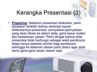 Kerangka Presentasi (3)
• Preparing: Sebelum presentasi dilakukan, perlu
disiapkan terlebih dahulu deskripsi tujuan
dilakukannya presentasi, pernyataan-pernyataan
yang akan ditulis ke dalam slide, garis besar materi
dan kedalaman ulasan. Perlu diingat bahwa slide
presentasi tidak berfungsi sebagai wakil pembicara
tetapi hanya sekedar pointer bagi pembicara
sehingga ke dalaman ulasan perlu diatur agar slide
berisi garis-garis besar ulasan saja.
 