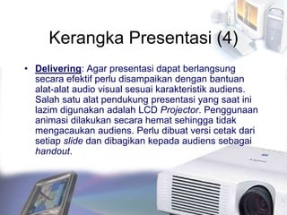 Kerangka Presentasi (4)
• Delivering: Agar presentasi dapat berlangsung
secara efektif perlu disampaikan dengan bantuan
alat-alat audio visual sesuai karakteristik audiens.
Salah satu alat pendukung presentasi yang saat ini
lazim digunakan adalah LCD Projector. Penggunaan
animasi dilakukan secara hemat sehingga tidak
mengacaukan audiens. Perlu dibuat versi cetak dari
setiap slide dan dibagikan kepada audiens sebagai
handout.
 
