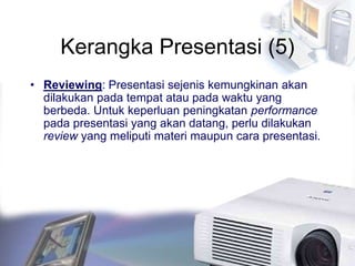 Kerangka Presentasi (5)
• Reviewing: Presentasi sejenis kemungkinan akan
dilakukan pada tempat atau pada waktu yang
berbeda. Untuk keperluan peningkatan performance
pada presentasi yang akan datang, perlu dilakukan
review yang meliputi materi maupun cara presentasi.
 