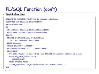 PL/SQL Function (con’t)
 Contoh-function:
CREATE OR REPLACE FUNCTION fn_RetrieveStdName
(aSTDSSN IN Student.StdSSN%TYPE)
RETURN VARCHAR2
IS
aFirstName Student.StdFirstName%TYPE;
aLastName Student.StdLasttName%TYPE;
BEGIN
SELECT StdFirstName, StdLastName
INTO aFirstName, aLastName
FROM Student
WHERE StdSSN = aSTDSSN;
RETURN(aLastName||’, ‘||aFirstName);
EXCEPTION
--No_Data_Found is raised if the SELECT statement return no data.
WHEN No_Data_Found THEN
RETURN(NULL);
WHEN OTHERS THEN
raise_application_error(-20001,’Database Error’);
END;
15
 