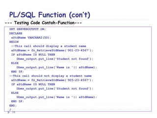 PL/SQL Function (con’t)
--- Testing Code Contoh-Function---
SET SERVEROUTPUT ON;
DECLARE
aStdName VARCHAR2(50);
BEGIN
--This call should display a student name
aStdName:= fn_RetrieveStdName(‘901-23-4567’);
IF aStdName IS NULL THEN
Dbms_output.put_line(‘Student not found’);
ELSE
Dbms_output.put_line(‘Name is ’|| aStdName);
END IF;
--This call should not display a student name
aStdName:= fn_RetrieveStdName(‘905-23-4567’);
IF aStdName IS NULL THEN
Dbms_output.put_line(‘Student not found’);
ELSE
Dbms_output.put_line(‘Name is ’|| aStdName);
END IF;
END;
/
16
 