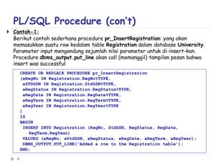 PL/SQL Procedure (con’t)
 Contoh-1:
Berikut contoh sederhana procedure pr_InsertRegistration: yang akan
memasukkan suatu row kedalam table Registration dalam database University.
Parameter input mengandung sejumlah nilai parameter untuk di-insert-kan.
Procedure dbms_output.put_line akan call (memanggil) tampilan pesan bahwa
insert was successful
CREATE OR REPLACE PROCEDURE pr_InsertRegistration
(aRegNo IN Registration.RegNo%TYPE,
aSTDSSN IN Registration.StdSSN%TYPE,
aRegStatus IN Registration.RegStatus%TYPE,
aRegDate IN Registration.RegDate%TYPE,
aRegTerm IN Registration.RegTerm%TYPE,
aRegYear IN Registration.RegYear%TYPE
)
IS
BEGIN
INSERT INTO Registration (RegNo, StdSSN, RegStatus, RegDate,
RegTerm,RegYear)
VALUES (aRegNo, aStdSSN, aRegStatus, aRegDate, aRegTerm, aRegYear);
DBMS_OUTPUT.PUT_LINE(‘Added a row to the Registration table’);
END;
6
 