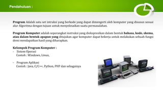 Pendahuluan :
Program Adalah satu set intruksi yang berkode yang dapat dimengerti oleh komputer yang disusun sesuai
alur Algoritma dengan tujuan untuk menyelesaikan suatu permasalahan.
Program Komputer adalah seperangkat instruksi yang diekspresikan dalam bentuk bahasa, kode, skema,
atau dalam bentuk apapun yang ditujukan agar komputer dapat bekerja untuk melakukan sebuah fungsi
demi mendapatkan hasil yang diharapkan.
Kelompok Program Komputer :
- Sistem Operasi
Contoh : Windows, Linux,
- Program Aplikasi
Contoh : Java, C/C++, Python, PHP dan sebagainya
 