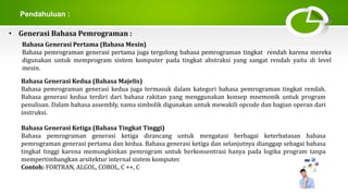 Pendahuluan :
• Generasi Bahasa Pemrograman :
Bahasa Generasi Pertama (Bahasa Mesin)
Bahasa pemrograman generasi pertama juga tergolong bahasa pemrograman tingkat rendah karena mereka
digunakan untuk memprogram sistem komputer pada tingkat abstraksi yang sangat rendah yaitu di level
mesin.
Bahasa Generasi Kedua (Bahasa Majelis)
Bahasa pemrograman generasi kedua juga termasuk dalam kategori bahasa pemrograman tingkat rendah.
Bahasa generasi kedua terdiri dari bahasa rakitan yang menggunakan konsep mnemonik untuk program
penulisan. Dalam bahasa assembly, nama simbolik digunakan untuk mewakili opcode dan bagian operan dari
instruksi.
Bahasa Generasi Ketiga (Bahasa Tingkat Tinggi)
Bahasa pemrograman generasi ketiga dirancang untuk mengatasi berbagai keterbatasan bahasa
pemrograman generasi pertama dan kedua. Bahasa generasi ketiga dan selanjutnya dianggap sebagai bahasa
tingkat tinggi karena memungkinkan pemrogram untuk berkonsentrasi hanya pada logika program tanpa
mempertimbangkan arsitektur internal sistem komputer.
Contoh: FORTRAN, ALGOL, COBOL, C ++, C
 