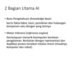 2 Bagian Utama AI
• Basis Pengetahuan (knowledge base)
berisi fakta-fakta, teori, pemikiran dan hubungan
komponen satu dengan yang lainnya
• Motor Inferensi (inference engine)
Kemampuan menarik kesimpulan berdasar
pengalaman. Berkaitan dengan representasi dan
duplikasi proses tersebut melalui mesin (misalnya,
komputer dan robot).
 