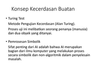 Konsep Kecerdasan Buatan
• Turing Test
Metode Pengujian Kecerdasan (Alan Turing).
Proses uji ini melibatkan seorang penanya (manusia)
dan dua obyek yang ditanyai.
• Pemrosesan Simbolik
Sifat penting dari AI adalah bahwa AI merupakan
bagian dari ilmu komputer yang melakukan proses
secara simbolik dan non-algoritmik dalam penyelesain
masalah.
 
