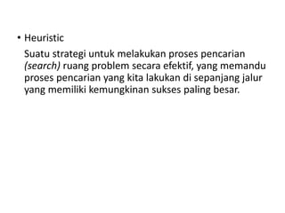 • Heuristic
Suatu strategi untuk melakukan proses pencarian
(search) ruang problem secara efektif, yang memandu
proses pencarian yang kita lakukan di sepanjang jalur
yang memiliki kemungkinan sukses paling besar.
 