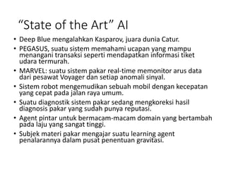 “State of the Art” AI
• Deep Blue mengalahkan Kasparov, juara dunia Catur.
• PEGASUS, suatu sistem memahami ucapan yang mampu
menangani transaksi seperti mendapatkan informasi tiket
udara termurah.
• MARVEL: suatu sistem pakar real-time memonitor arus data
dari pesawat Voyager dan setiap anomali sinyal.
• Sistem robot mengemudikan sebuah mobil dengan kecepatan
yang cepat pada jalan raya umum.
• Suatu diagnostik sistem pakar sedang mengkoreksi hasil
diagnosis pakar yang sudah punya reputasi.
• Agent pintar untuk bermacam-macam domain yang bertambah
pada laju yang sangat tinggi.
• Subjek materi pakar mengajar suatu learning agent
penalarannya dalam pusat penentuan gravitasi.
 
