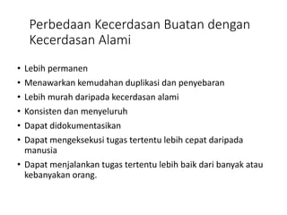 Perbedaan Kecerdasan Buatan dengan
Kecerdasan Alami
• Lebih permanen
• Menawarkan kemudahan duplikasi dan penyebaran
• Lebih murah daripada kecerdasan alami
• Konsisten dan menyeluruh
• Dapat didokumentasikan
• Dapat mengeksekusi tugas tertentu lebih cepat daripada
manusia
• Dapat menjalankan tugas tertentu lebih baik dari banyak atau
kebanyakan orang.
 