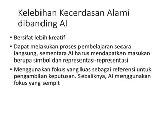 Kelebihan Kecerdasan Alami
dibanding AI
• Bersifat lebih kreatif
• Dapat melakukan proses pembelajaran secara
langsung, sementara AI harus mendapatkan masukan
berupa simbol dan representasi-representasi
• Menggunakan fokus yang luas sebagai referensi untuk
pengambilan keputusan. Sebaliknya, AI menggunakan
fokus yang sempit
 