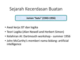 Sejarah Kecerdasan Buatan
• Awal kerja JST dan logika
• Teori Logika (Alan Newell and Herbert Simon)
• Kelahiran AI: Dartmouth workshop - summer 1956
• John McCarthy’s memberi nama bidang: artificial
intelligence
Jaman “batu” (1943-1956)
 