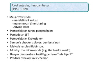 Awal antusias, harapan besar
(1952-1969)
• McCarthy (1958)
- mendefinisikan Lisp
- menemukan time-sharing
- Advice Taker
• Pembelajaran tanpa pengetahuan
• Pemodelan JST
• Pembelajaran Evolusioner
• Samuel’s checkers player: pembelajaran
• Metode resolusi Robinson.
• Minsky: the microworlds (e.g. the block’s world).
• Banyak demonstrasi kecil ttg perilaku “intelligent”
• Prediksi over-optimistic Simon
 
