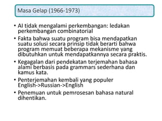 Masa Gelap (1966-1973)
• AI tidak mengalami perkembangan: ledakan
perkembangan combinatorial
• Fakta bahwa suatu program bisa mendapatkan
suatu solusi secara prinsip tidak berarti bahwa
program memuat beberapa mekanisme yang
dibutuhkan untuk mendapatkannya secara praktis.
• Kegagalan dari pendekatan terjemahan bahasa
alami berbasis pada grammars sederhana dan
kamus kata.
• Penterjemahan kembali yang populer
English->Russian->English
• Penemuan untuk pemrosesan bahasa natural
dihentikan.
 