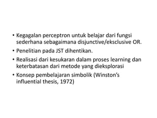 • Kegagalan perceptron untuk belajar dari fungsi
sederhana sebagaimana disjunctive/eksclusive OR.
• Penelitian pada JST dihentikan.
• Realisasi dari kesukaran dalam proses learning dan
keterbatasan dari metode yang dieksplorasi
• Konsep pembelajaran simbolik (Winston’s
influential thesis, 1972)
 