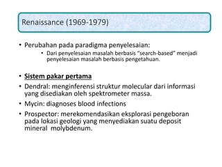 Renaissance (1969-1979)
• Perubahan pada paradigma penyelesaian:
• Dari penyelesaian masalah berbasis “search-based” menjadi
penyelesaian masalah berbasis pengetahuan.
• Sistem pakar pertama
• Dendral: menginferensi struktur molecular dari informasi
yang disediakan oleh spektrometer massa.
• Mycin: diagnoses blood infections
• Prospector: merekomendasikan eksplorasi pengeboran
pada lokasi geologi yang menyediakan suatu deposit
mineral molybdenum.
 