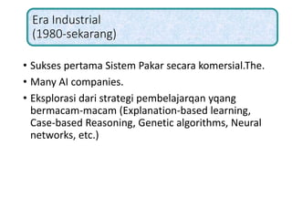 Era Industrial
(1980-sekarang)
• Sukses pertama Sistem Pakar secara komersial.The.
• Many AI companies.
• Eksplorasi dari strategi pembelajarqan yqang
bermacam-macam (Explanation-based learning,
Case-based Reasoning, Genetic algorithms, Neural
networks, etc.)
 
