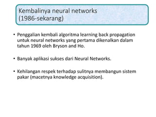 Kembalinya neural networks
(1986-sekarang)
• Penggalian kembali algoritma learning back propagation
untuk neural networks yang pertama dikenalkan dalam
tahun 1969 oleh Bryson and Ho.
• Banyak aplikasi sukses dari Neural Networks.
• Kehilangan respek terhadap sulitnya membangun sistem
pakar (macetnya knowledge acquisition).
 