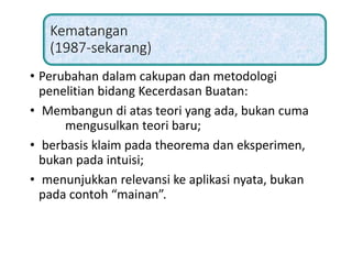 Kematangan
(1987-sekarang)
• Perubahan dalam cakupan dan metodologi
penelitian bidang Kecerdasan Buatan:
• Membangun di atas teori yang ada, bukan cuma
mengusulkan teori baru;
• berbasis klaim pada theorema dan eksperimen,
bukan pada intuisi;
• menunjukkan relevansi ke aplikasi nyata, bukan
pada contoh “mainan”.
 