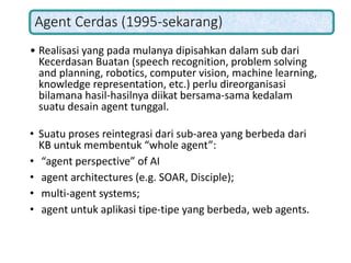 Agent Cerdas (1995-sekarang)
• Realisasi yang pada mulanya dipisahkan dalam sub dari
Kecerdasan Buatan (speech recognition, problem solving
and planning, robotics, computer vision, machine learning,
knowledge representation, etc.) perlu direorganisasi
bilamana hasil-hasilnya diikat bersama-sama kedalam
suatu desain agent tunggal.
• Suatu proses reintegrasi dari sub-area yang berbeda dari
KB untuk membentuk “whole agent”:
• “agent perspective” of AI
• agent architectures (e.g. SOAR, Disciple);
• multi-agent systems;
• agent untuk aplikasi tipe-tipe yang berbeda, web agents.
 