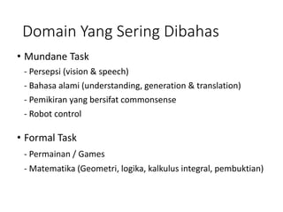 Domain Yang Sering Dibahas
• Mundane Task
- Persepsi (vision & speech)
- Bahasa alami (understanding, generation & translation)
- Pemikiran yang bersifat commonsense
- Robot control
• Formal Task
- Permainan / Games
- Matematika (Geometri, logika, kalkulus integral, pembuktian)
 