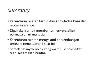 Summary
• Kecerdasan buatan terdiri dari knowledge base dan
motor inference
• Digunakan untuk membantu menyelesaikan
permasalahan manusia
• Kecerdasan buatan mengalami perkembangan
terus menerus sampai saat ini
• Semakin banyak objek yang mampu diselesaikan
oleh Kecerdasan buatan
 