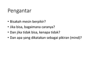 Pengantar
• Bisakah mesin berpikir?
• Jika bisa, bagaimana caranya?
• Dan jika tidak bisa, kenapa tidak?
• Dan apa yang dikatakan sebagai pikiran (mind)?
 