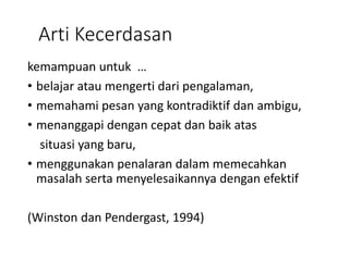 Arti Kecerdasan
kemampuan untuk …
• belajar atau mengerti dari pengalaman,
• memahami pesan yang kontradiktif dan ambigu,
• menanggapi dengan cepat dan baik atas
situasi yang baru,
• menggunakan penalaran dalam memecahkan
masalah serta menyelesaikannya dengan efektif
(Winston dan Pendergast, 1994)
 