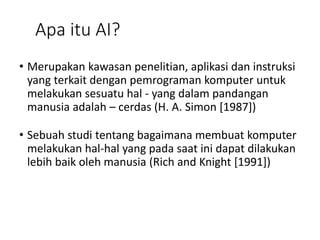 Apa itu AI?
• Merupakan kawasan penelitian, aplikasi dan instruksi
yang terkait dengan pemrograman komputer untuk
melakukan sesuatu hal - yang dalam pandangan
manusia adalah – cerdas (H. A. Simon [1987])
• Sebuah studi tentang bagaimana membuat komputer
melakukan hal-hal yang pada saat ini dapat dilakukan
lebih baik oleh manusia (Rich and Knight [1991])
 