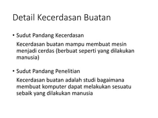 Detail Kecerdasan Buatan
• Sudut Pandang Kecerdasan
Kecerdasan buatan mampu membuat mesin
menjadi cerdas (berbuat seperti yang dilakukan
manusia)
• Sudut Pandang Penelitian
Kecerdasan buatan adalah studi bagaimana
membuat komputer dapat melakukan sesuatu
sebaik yang dilakukan manusia
 