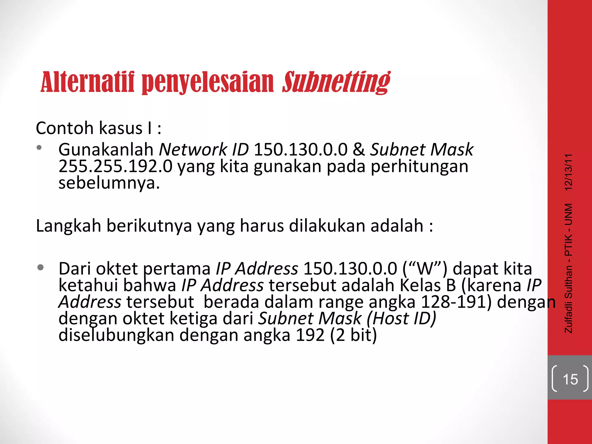 Alternatif penyelesaian  Subnetting Contoh kasus I : Gunakanlah  Network ID  150.130.0.0 &  Subnet Mask  255.255.192.0 yang kita gunakan pada perhitungan sebelumnya. Langkah berikutnya yang harus dilakukan adalah : Dari oktet pertama  IP Address  150.130.0.0 (“W”) dapat kita ketahui bahwa  IP Address  tersebut adalah Kelas B (karena  IP Address  tersebut  berada dalam range angka 128-191) dengan dengan oktet ketiga dari  Subnet Mask   (Host ID)  diselubungkan dengan angka 192 (2 bit) 12/13/11 Zulfadli Sulthan - PTIK - UNM 