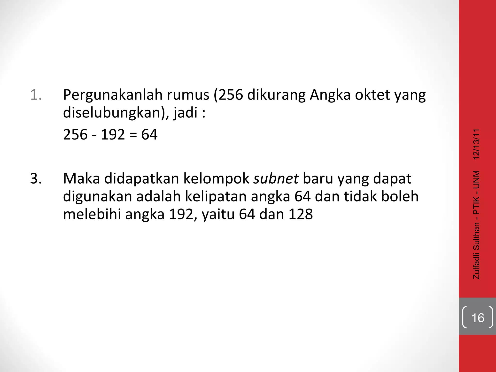 Pergunakanlah rumus (256 dikurang Angka oktet yang diselubungkan), jadi :  256 - 192 = 64 3. Maka didapatkan kelompok  subnet  baru yang dapat digunakan adalah kelipatan angka 64 dan tidak boleh melebihi angka 192, yaitu 64 dan 128 12/13/11 Zulfadli Sulthan - PTIK - UNM 